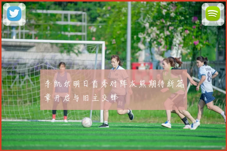 李凯尔明日首秀对阵灰熊期待新篇章开启与旧主交锋