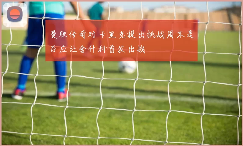 曼联传奇对卡里克提出挑战周末是否应让舍什科首发出战