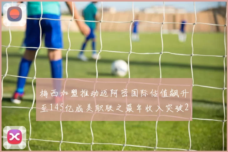 梅西加盟推动迈阿密国际估值飙升至145亿成美职联之最年收入突破2亿美元