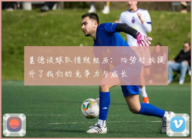 基德谈球队惜败经历：均势对抗提升了我们的竞争力与成长