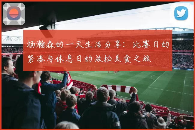 杨瀚森的一天生活分享：比赛日的紧凑与休息日的放松美食之旅