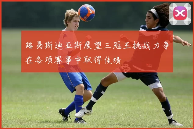路易斯迪亚斯展望三冠王挑战力争在各项赛事中取得佳绩