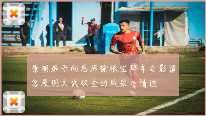 崇明弟子向恩师徐根宝拜年合影留念展现文武双全的风采与情谊