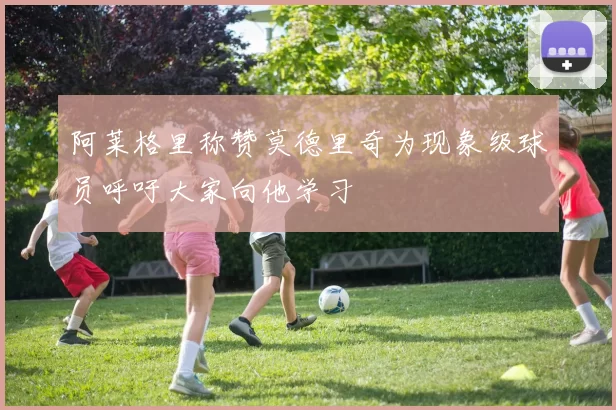 阿莱格里称赞莫德里奇为现象级球员呼吁大家向他学习