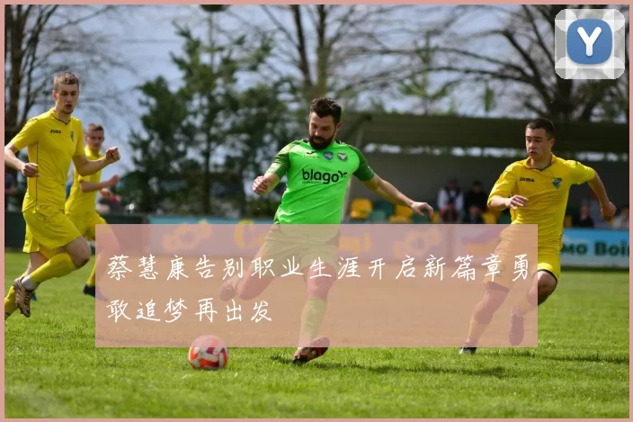 蔡慧康告别职业生涯开启新篇章勇敢追梦再出发