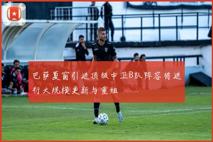 巴萨夏窗引进顶级中卫B队阵容将进行大规模更新与重组