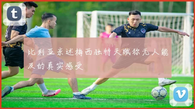 比利亚亲述梅西独特天赋称无人能及的真实感受