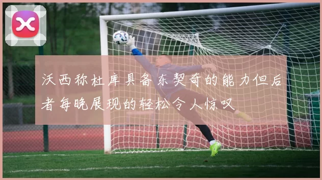 沃西称杜库具备东契奇的能力但后者每晚展现的轻松令人惊叹