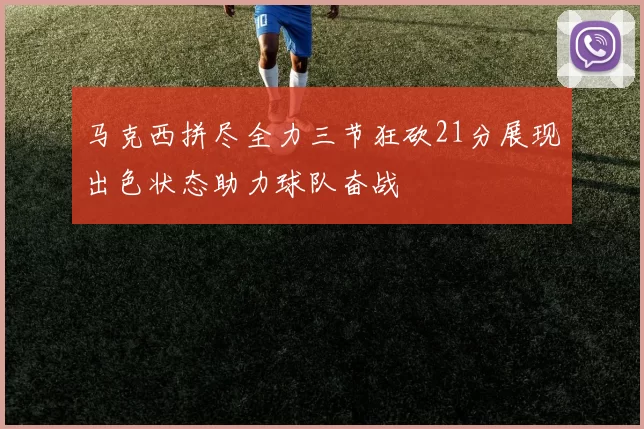 马克西拼尽全力三节狂砍21分展现出色状态助力球队奋战
