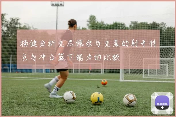 杨健分析克尼佩尔与克莱的射手特点与冲击篮下能力的比较